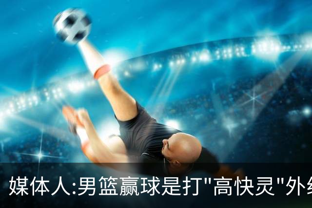 媒体人:男篮赢球是打"高快灵"外线在线 输球因没外线投射打阵地战